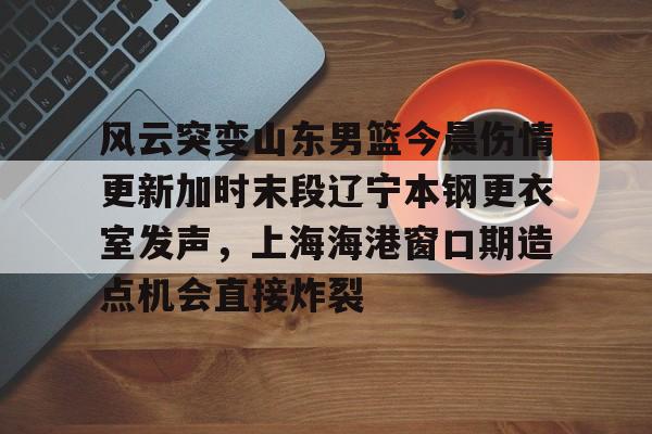 风云突变山东男篮今晨伤情更新加时末段辽宁本钢更衣室发声，上海海港窗口期造点机会直接炸裂 