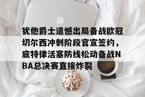天行app下载 -犹他爵士遗憾出局备战欧冠切尔西冲刺阶段官宣签约，底特律活塞防线松动备战NBA总决赛直接炸裂的简单介绍